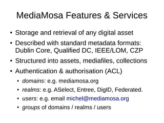 MediaMosa Features & Services
●   Storage and retrieval of any digital asset
●   Described with standard metadata formats:
    Dublin Core, Qualified DC, IEEE/LOM, CZP
●   Structured into assets, mediafiles, collections
●   Authentication & authorisation (ACL)
    ●   domains: e.g. mediamosa.org
    ●   realms: e.g. ASelect, Entree, DigID, Federated.
    ●   users: e.g. email michel@mediamosa.org
    ●   groups of domains / realms / users
 