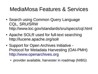 MediaMosa Features & Services
●   Search using Common Query Language
    CQL, SRU/SRW
    http://www.loc.gov/standards/sru/specs/cql.html
●   Apache SOLR used for full-text searching
    http://lucene.apache.org/solr
●   Support for Open Archives Initiative -
    Protocol for Metadata Harvesting (OAI-PMH)
    http://www.openarchives.org
    ●   provider available, harvester in roadmap (NIBG)
 
