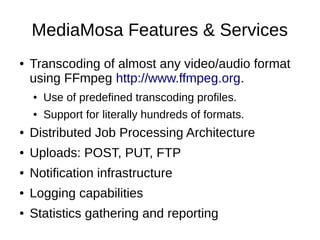 MediaMosa Features & Services
●   Transcoding of almost any video/audio format
    using FFmpeg http://www.ffmpeg.org.
    ●   Use of predefined transcoding profiles.
    ●   Support for literally hundreds of formats.
●   Distributed Job Processing Architecture
●   Uploads: POST, PUT, FTP
●   Notification infrastructure
●   Logging capabilities
●   Statistics gathering and reporting
 
