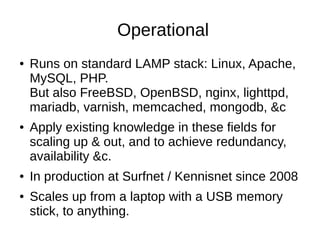 Operational
●   Runs on standard LAMP stack: Linux, Apache,
    MySQL, PHP.
    But also FreeBSD, OpenBSD, nginx, lighttpd,
    mariadb, varnish, memcached, mongodb, &c
●   Apply existing knowledge in these fields for
    scaling up & out, and to achieve redundancy,
    availability &c.
●   In production at Surfnet / Kennisnet since 2008
●   Scales up from a laptop with a USB memory
    stick, to anything.
 