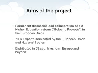 Aims of the project

‣   Permanent discussion and collaboration about
    Higher Education reform ("Bologna Process") in
    the European Union
‣   700+ Experts nominated by the European Union
    and National Bodies
‣   Distributed in 59 countries form Europe and
    beyond
 