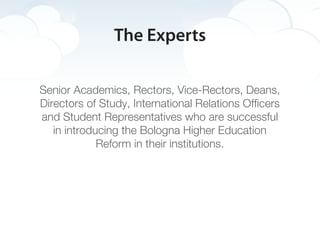 The Experts

Senior Academics, Rectors, Vice-Rectors, Deans,
Directors of Study, International Relations Officers
and Student Representatives who are successful
   in introducing the Bologna Higher Education
             Reform in their institutions.
 