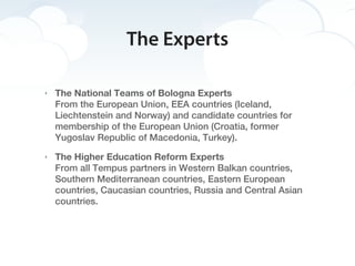 The Experts

‣   The National Teams of Bologna Experts
    From the European Union, EEA countries (Iceland,
    Liechtenstein and Norway) and candidate countries for
    membership of the European Union (Croatia, former
    Yugoslav Republic of Macedonia, Turkey).
‣   The Higher Education Reform Experts
    From all Tempus partners in Western Balkan countries,
    Southern Mediterranean countries, Eastern European
    countries, Caucasian countries, Russia and Central Asian
    countries.
 