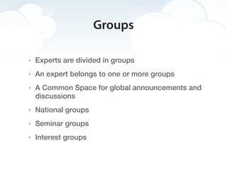 Groups

‣   Experts are divided in groups
‣   An expert belongs to one or more groups
‣   A Common Space for global announcements and
    discussions
‣   National groups
‣   Seminar groups
‣   Interest groups
 