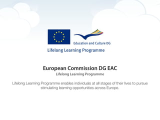 European Commission DG EAC
                           Lifelong Learning Programme

Lifelong Learning Programme enables individuals at all stages of their lives to pursue
                  stimulating learning opportunities across Europe.
 