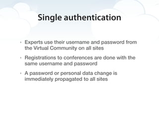 Single authentication

‣   Experts use their username and password from
    the Virtual Community on all sites
‣   Registrations to conferences are done with the
    same username and password
‣   A password or personal data change is
    immediately propagated to all sites
 