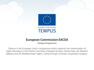 European Commission EACEA
                                Tempus Programme

  Tempus is the European Union’s programme which supports the modernisation of
higher education in the Partner Countries of Eastern Europe, Central Asia, the Western
Balkans and the Mediterranean region, mainly through university cooperation projects.
 