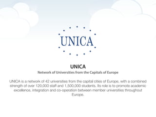 UNICA
                  Network of Universities from the Capitals of Europe

UNICA is a network of 42 universities from the capital cities of Europe, with a combined
strength of over 120,000 staff and 1,500,000 students. Its role is to promote academic
   excellence, integration and co-operation between member universities throughout
                                         Europe.
 