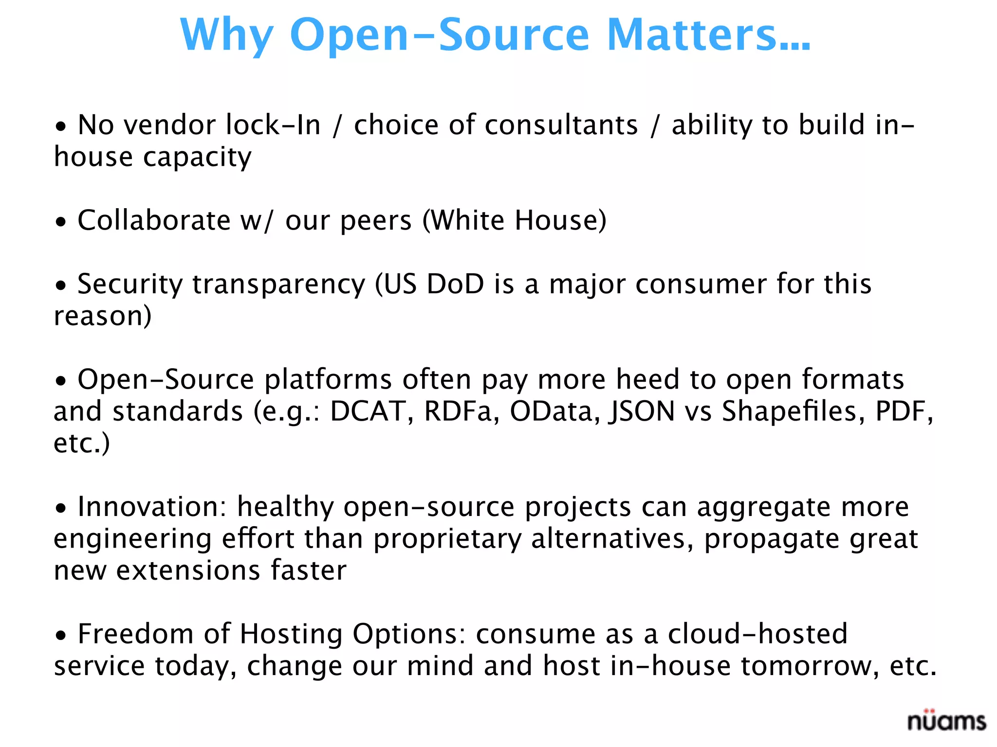 • No vendor lock-In / choice of consultants / ability to build in-
house capacity
• Collaborate w/ our peers (White House)
• Security transparency (US DoD is a major consumer for this
reason)
• Open-Source platforms often pay more heed to open formats
and standards (e.g.: DCAT, RDFa, OData, JSON vs Shapeﬁles, PDF,
etc.)
• Innovation: healthy open-source projects can aggregate more
engineering effort than proprietary alternatives, propagate great
new extensions faster
• Freedom of Hosting Options: consume as a cloud-hosted
service today, change our mind and host in-house tomorrow, etc.
Why Open-Source Matters...
 