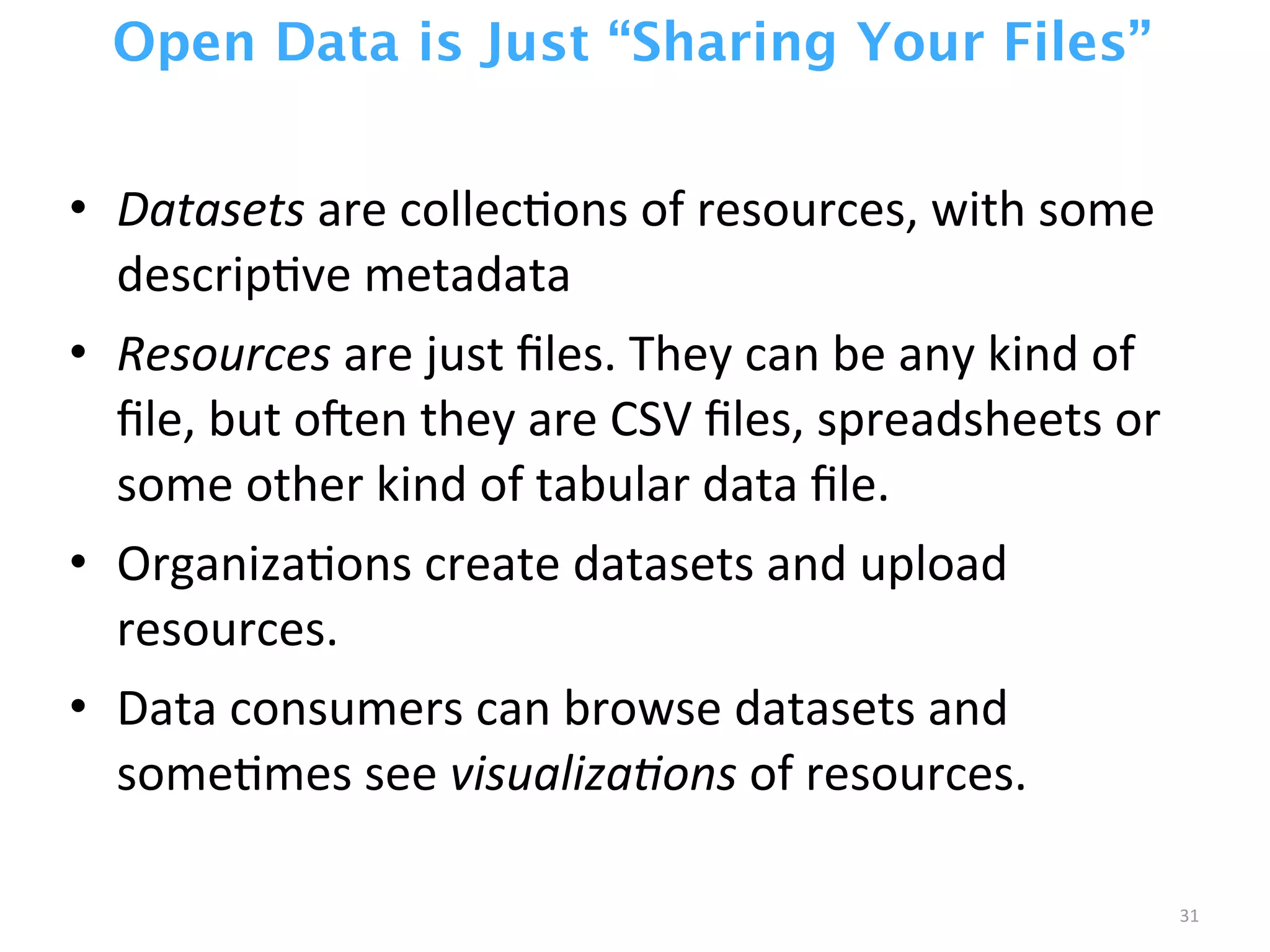 Open Data is Just “Sharing Your Files”
• Datasets	
  are	
  collecZons	
  of	
  resources,	
  with	
  some	
  
descripZve	
  metadata
• Resources	
  are	
  just	
  ﬁles.	
  They	
  can	
  be	
  any	
  kind	
  of	
  
ﬁle,	
  but	
  ocen	
  they	
  are	
  CSV	
  ﬁles,	
  spreadsheets	
  or	
  
some	
  other	
  kind	
  of	
  tabular	
  data	
  ﬁle.
• OrganizaZons	
  create	
  datasets	
  and	
  upload	
  
resources.
• Data	
  consumers	
  can	
  browse	
  datasets	
  and	
  
someZmes	
  see	
  visualiza0ons	
  of	
  resources.
31
 
