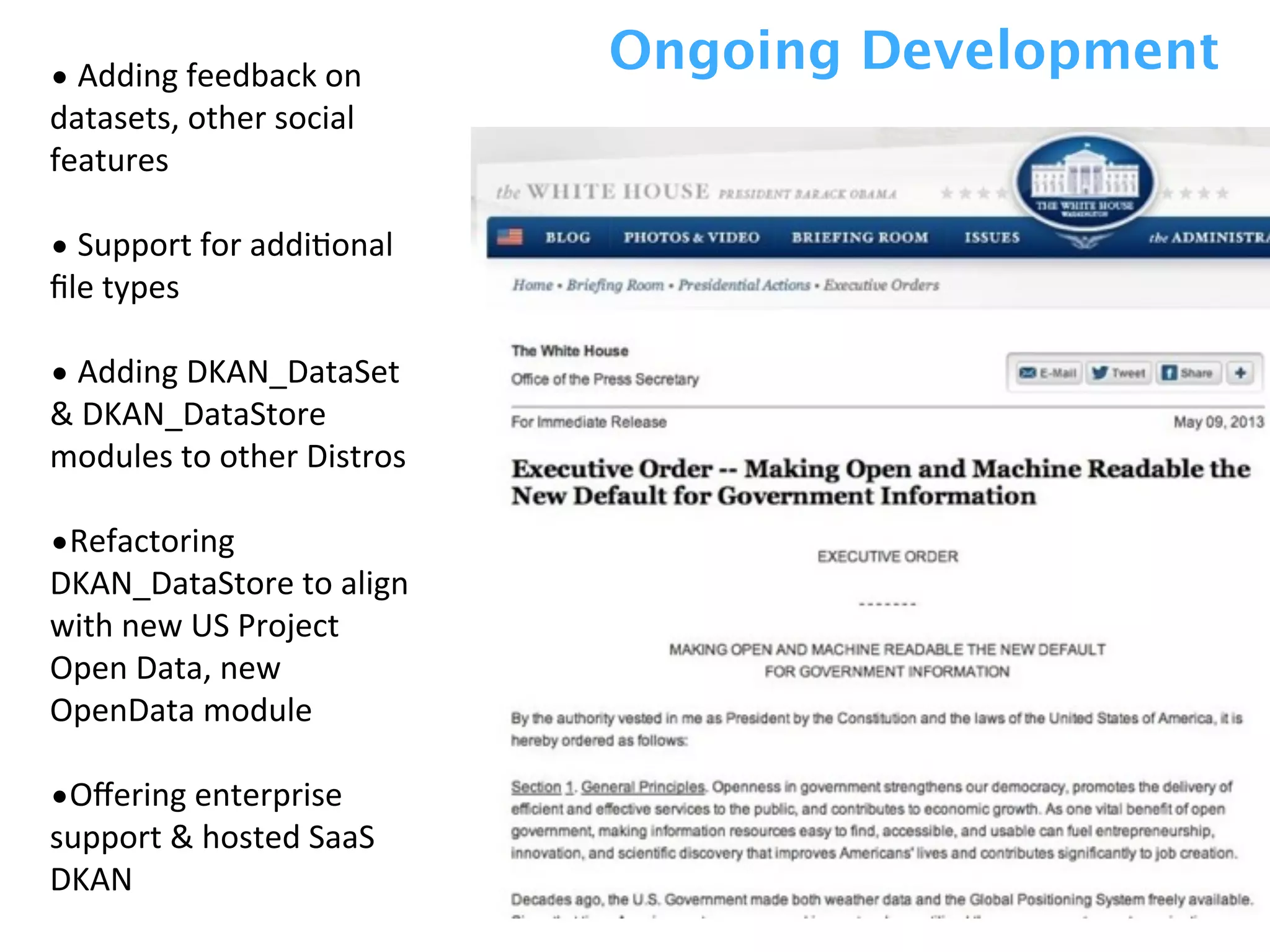 •	
  Adding	
  feedback	
  on	
  
datasets,	
  other	
  social	
  
features
•	
  Support	
  for	
  addiZonal	
  
ﬁle	
  types
•	
  Adding	
  DKAN_DataSet	
  
&	
  DKAN_DataStore	
  
modules	
  to	
  other	
  Distros	
  
•Refactoring	
  
DKAN_DataStore	
  to	
  align	
  
with	
  new	
  US	
  Project	
  
Open	
  Data,	
  new	
  
OpenData	
  module
•Oﬀering	
  enterprise	
  
support	
  &	
  hosted	
  SaaS	
  
DKAN
Ongoing Development
 