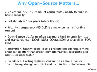 • No vendor lock-In / choice of consultants / ability to build in-
house capacity
• Collaborate w/ our peers (White House)
• Security transparency (US DoD is a major consumer for this
reason)
• Open-Source platforms often pay more heed to open formats
and standards (e.g.: DCAT, RDFa, OData, JSON vs Shapeﬁles, PDF,
etc.)
• Innovation: healthy open-source projects can aggregate more
engineering effort than proprietary alternatives, propagate great
new extensions faster
• Freedom of Hosting Options: consume as a cloud-hosted
service today, change our mind and host in-house tomorrow, etc.
Why Open-Source Matters...
 