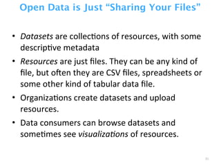 Open Data is Just “Sharing Your Files”
• Datasets	
  are	
  collecZons	
  of	
  resources,	
  with	
  some	
  
descripZve	
  metadata
• Resources	
  are	
  just	
  ﬁles.	
  They	
  can	
  be	
  any	
  kind	
  of	
  
ﬁle,	
  but	
  ocen	
  they	
  are	
  CSV	
  ﬁles,	
  spreadsheets	
  or	
  
some	
  other	
  kind	
  of	
  tabular	
  data	
  ﬁle.
• OrganizaZons	
  create	
  datasets	
  and	
  upload	
  
resources.
• Data	
  consumers	
  can	
  browse	
  datasets	
  and	
  
someZmes	
  see	
  visualiza0ons	
  of	
  resources.
31
 