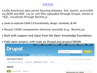 DKAN
•	
  Fully functional data portal housing datasets, Solr search, accessible
via JSON and RDF; csv or xml ﬁles uploaded through Drupal, stored in
*SQL, visualized through Recline.js
• Seeks	
  to	
  replicate	
  CKAN	
  2.0	
  funcZonality,	
  design,	
  standards,	
  &	
  API
• Reuses CKAN components wherever possible (e.g.: Recline.js)
• Built with support and input from the Open Knowledge Foundation
• Fully open project, with code on Drupal.org/project/DKAN
 