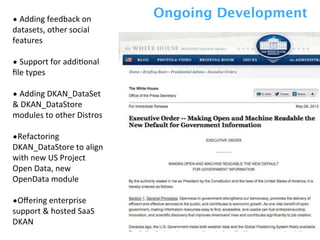 •	
  Adding	
  feedback	
  on	
  
datasets,	
  other	
  social	
  
features
•	
  Support	
  for	
  addiZonal	
  
ﬁle	
  types
•	
  Adding	
  DKAN_DataSet	
  
&	
  DKAN_DataStore	
  
modules	
  to	
  other	
  Distros	
  
•Refactoring	
  
DKAN_DataStore	
  to	
  align	
  
with	
  new	
  US	
  Project	
  
Open	
  Data,	
  new	
  
OpenData	
  module
•Oﬀering	
  enterprise	
  
support	
  &	
  hosted	
  SaaS	
  
DKAN
Ongoing Development
 