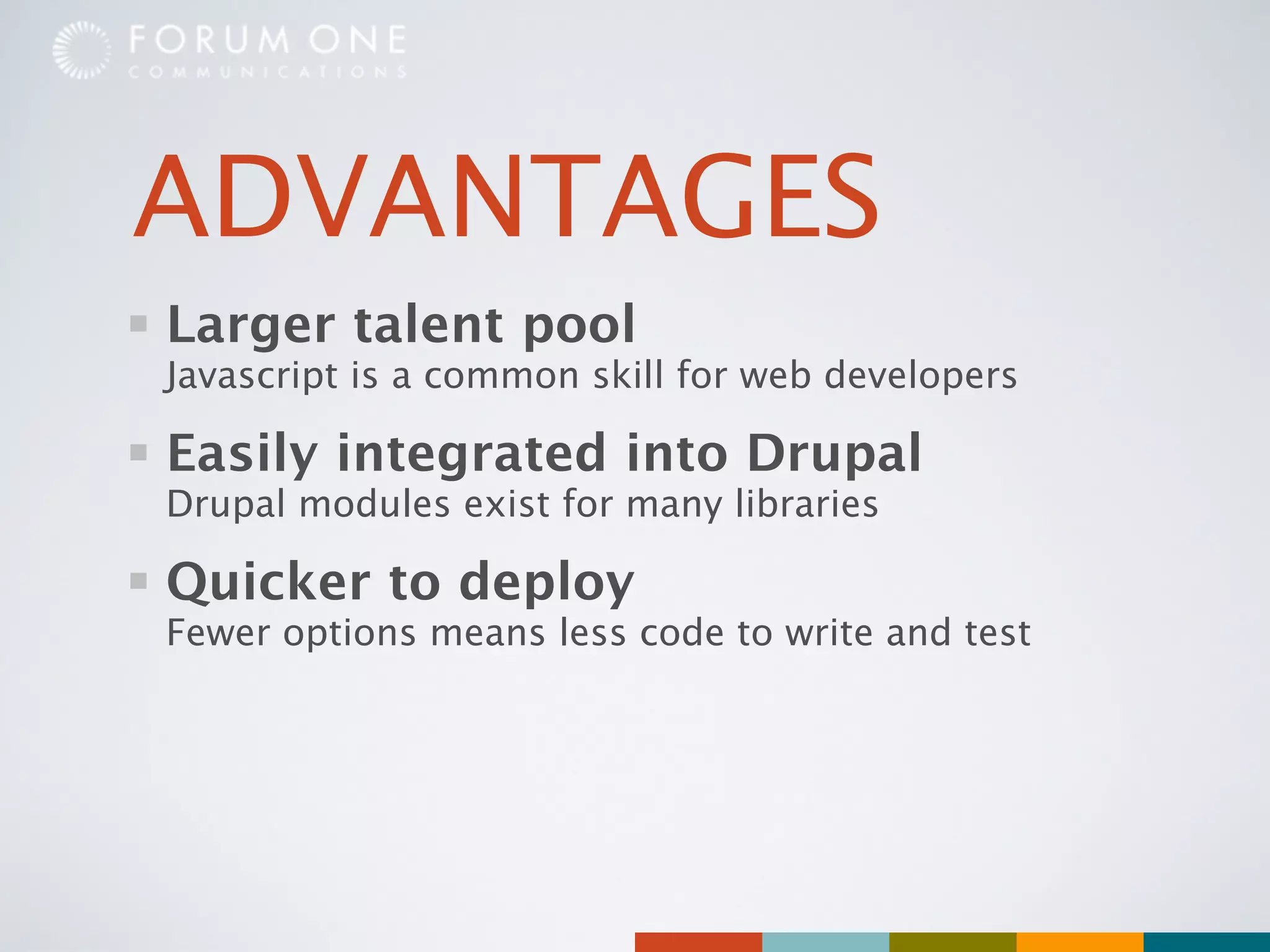 ADVANTAGES
Larger talent pool
Javascript is a common skill for web developers

Easily integrated into Drupal
Drupal modules exist for many libraries

Quicker to deploy
Fewer options means less code to write and test
 