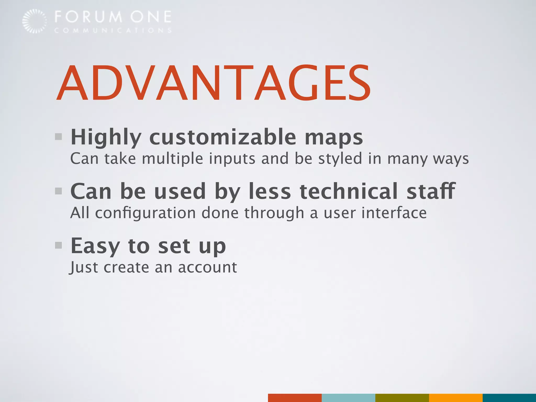 ADVANTAGES
Highly customizable maps
Can take multiple inputs and be styled in many ways

Can be used by less technical staff
All conﬁguration done through a user interface

Easy to set up
Just create an account
 