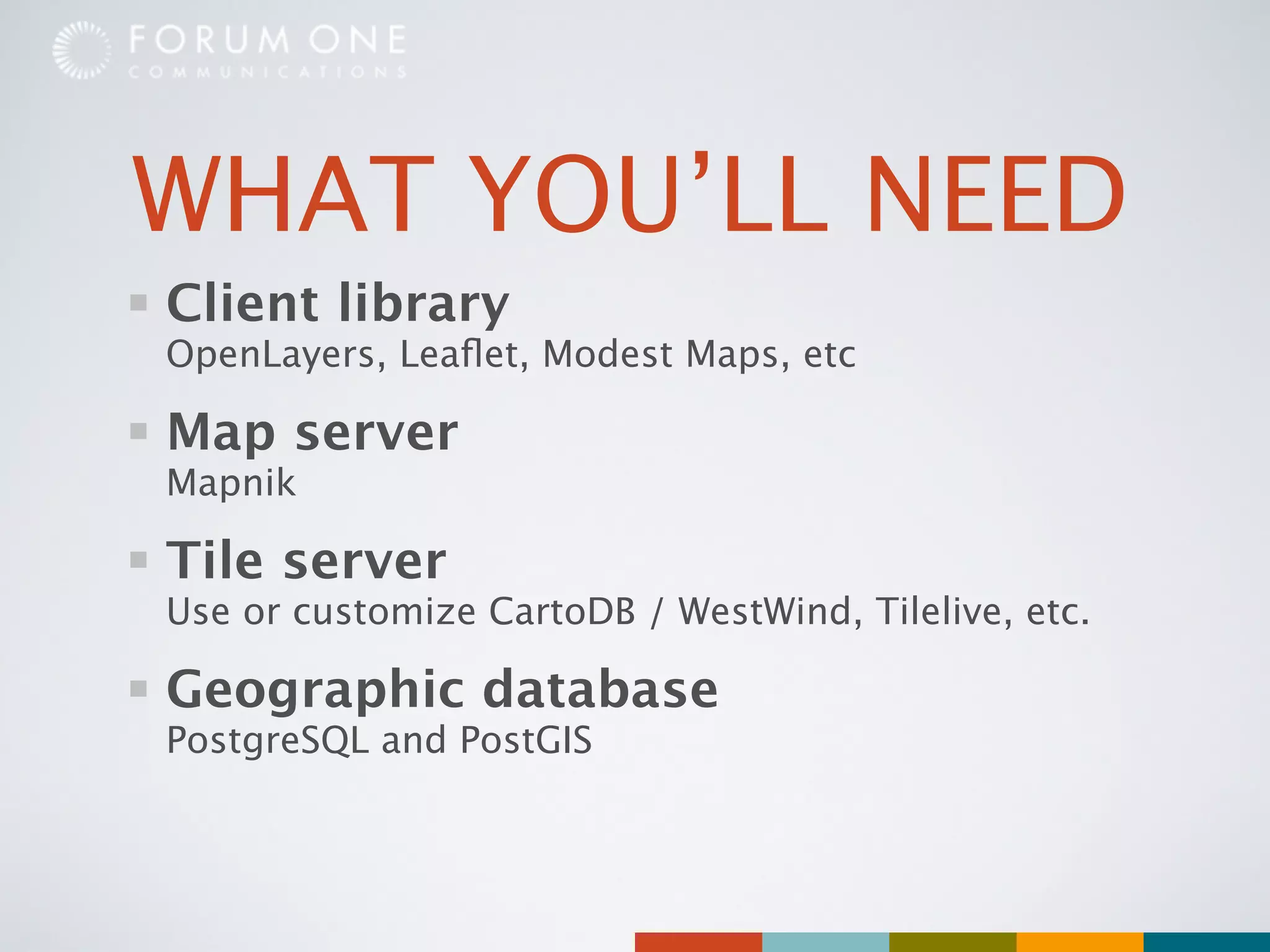 WHAT YOU’LL NEED
Client library
OpenLayers, Leaﬂet, Modest Maps, etc

Map server
Mapnik

Tile server
Use or customize CartoDB / WestWind, Tilelive, etc.

Geographic database
PostgreSQL and PostGIS
 