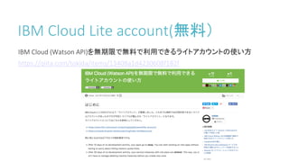 IBM	Cloud	Lite	account(無料）
IBM	Cloud	(Watson	API)を無期限で無料で利用できるライトアカウントの使い方
https://qiita.com/tokida/items/13408a1d4230608f182f
 
