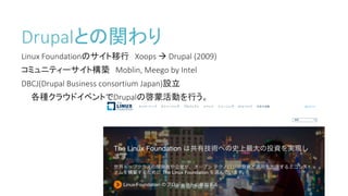 Drupalとの関わり
Linux	Foundationのサイト移行 Xoops	à Drupal	(2009)
コミュニティーサイト構築 Moblin,	Meego	by	Intel
DBCJ(Drupal	Business	consortium	Japan)設立
各種クラウドイベントでDrupalの啓蒙活動を行う。
 