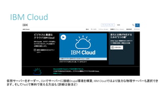 IBM	Cloud
仮想サーバーをオーダー、SSHでサーバーに接続Drupal環境を構築,	IBM	Cloudではより強力な物理サーバーも選択でき
ます。そしてPaaSで無料で使える方法も（詳細は後ほど）
 