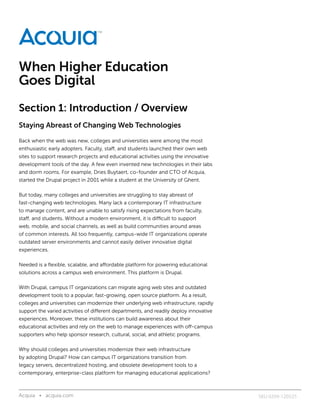 When Higher Education
Goes Digital
Section 1: Introduction / Overview
Staying Abreast of Changing Web Technologies

Back when the web was new, colleges and universities were among the most
enthusiastic early adopters. Faculty, staff, and students launched their own web
sites to support research projects and educational activities using the innovative
development tools of the day. A few even invented new technologies in their labs
and dorm rooms. For example, Dries Buytaert, co-founder and CTO of Acquia,
started the Drupal project in 2001 while a student at the University of Ghent.

But today, many colleges and universities are struggling to stay abreast of
fast-changing web technologies. Many lack a contemporary IT infrastructure
to manage content, and are unable to satisfy rising expectations from faculty,
staff, and students. Without a modern environment, it is difficult to support
web, mobile, and social channels, as well as build communities around areas
of common interests. All too frequently, campus-wide IT organizations operate
outdated server environments and cannot easily deliver innovative digital
experiences.

Needed is a flexible, scalable, and affordable platform for powering educational
solutions across a campus web environment. This platform is Drupal.

With Drupal, campus IT organizations can migrate aging web sites and outdated
development tools to a popular, fast-growing, open source platform. As a result,
colleges and universities can modernize their underlying web infrastructure, rapidly
support the varied activities of different departments, and readily deploy innovative
experiences. Moreover, these institutions can build awareness about their
educational activities and rely on the web to manage experiences with off-campus
supporters who help sponsor research, cultural, social, and athletic programs.

Why should colleges and universities modernize their web infrastructure
by adopting Drupal? How can campus IT organizations transition from
legacy servers, decentralized hosting, and obsolete development tools to a
contemporary, enterprise-class platform for managing educational applications?



Acquia • acquia.com	                                                                    SKU 0299-120525
 