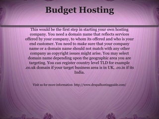 Budget Hosting
This would be the first step in starting your own hosting
company. You need a domain name that reflects services
offered by your company, to whom its offered and who is your
end customer. You need to make sure that your company
name or a domain name should not match with any other
company as copyright issues might arise. You may select
domain name depending upon the geographic area you are
targeting. You can register country level TLD for example
.co.uk domain if your target business area is in UK, .co.in if its
India.
Visit us for more information http://www.drupalhostingguide.com/
 
