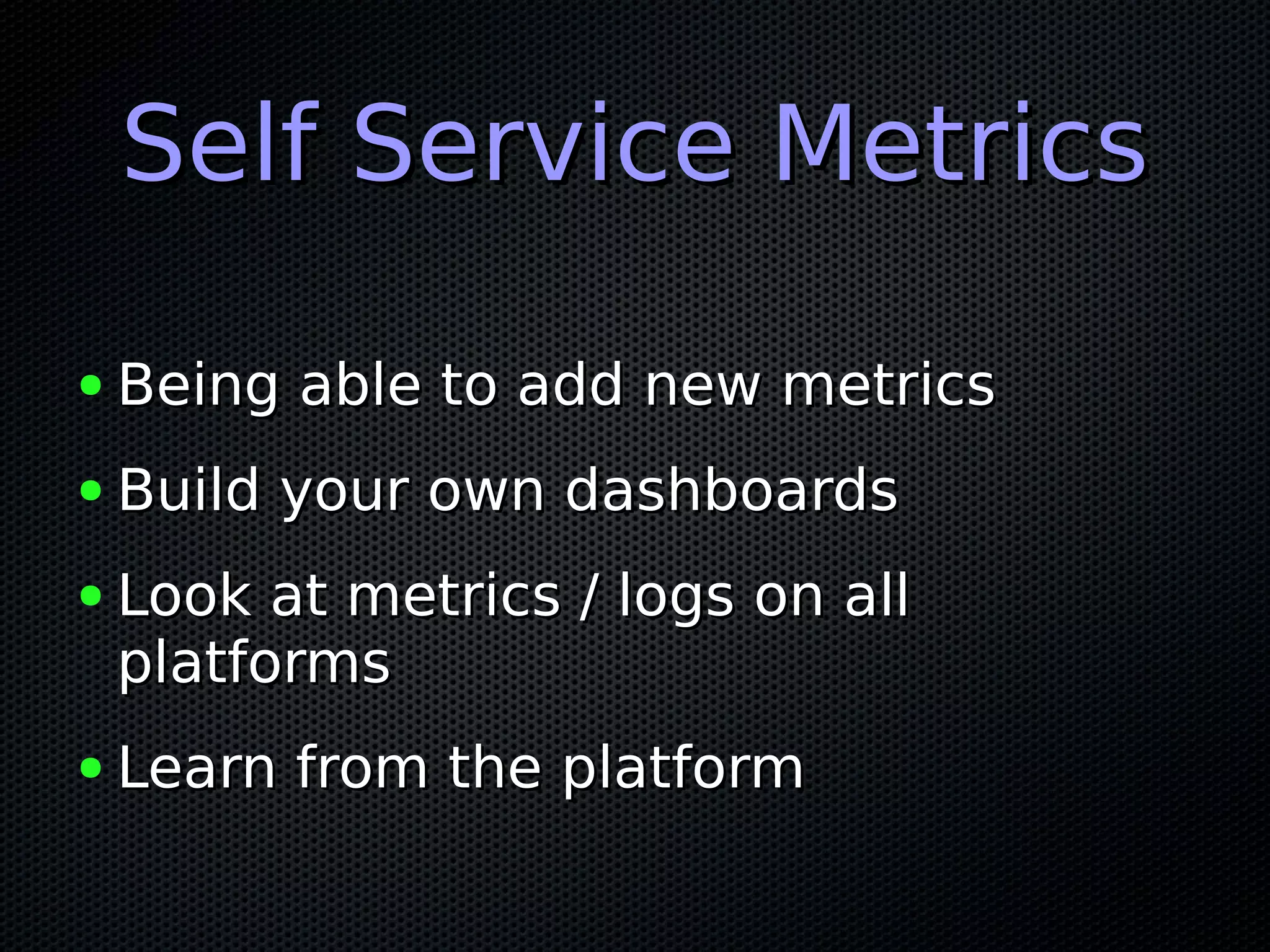 Self Service MetricsSelf Service Metrics
● Being able to add new metricsBeing able to add new metrics
● Build your own dashboardsBuild your own dashboards
● Look at metrics / logs on allLook at metrics / logs on all
platformsplatforms
● Learn from the platformLearn from the platform
 
