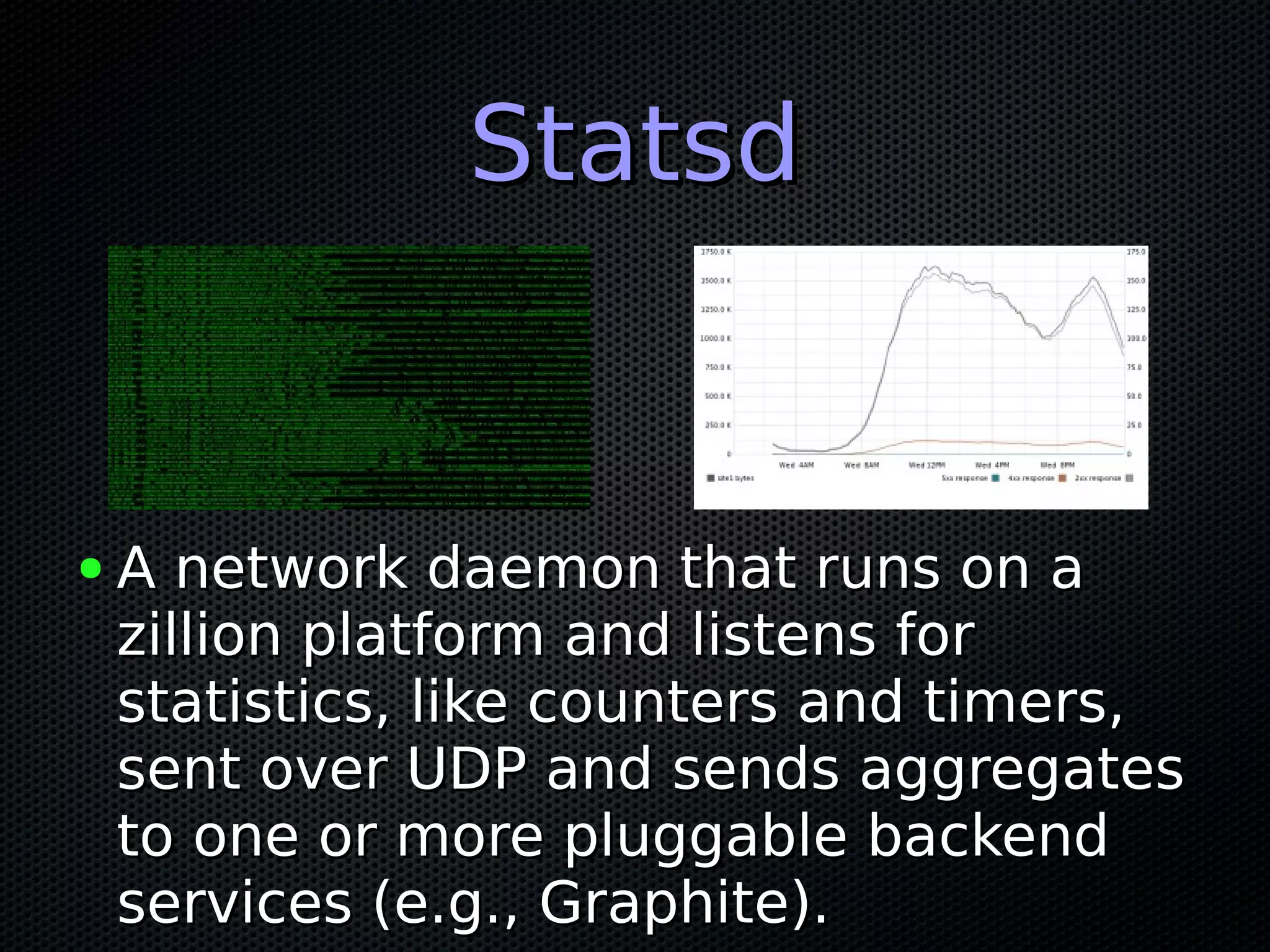 StatsdStatsd
● A network daemon that runs on aA network daemon that runs on a
zillion platform and listens forzillion platform and listens for
statistics, like counters and timers,statistics, like counters and timers,
sent over UDP and sends aggregatessent over UDP and sends aggregates
to one or more pluggable backendto one or more pluggable backend
services (e.g., Graphite).services (e.g., Graphite).
 