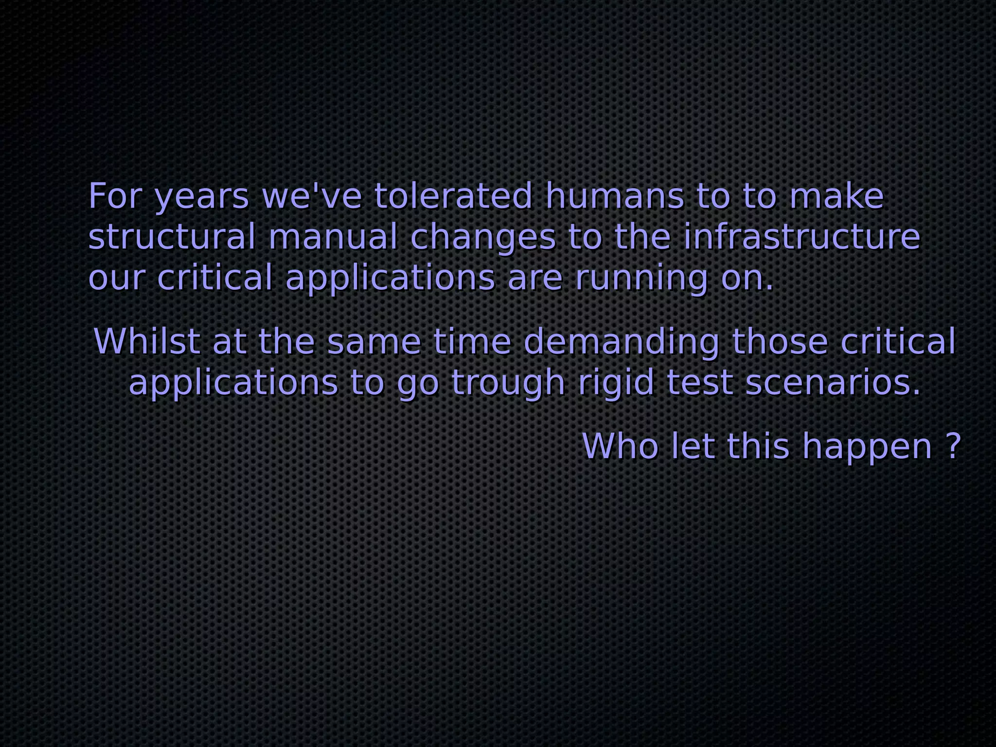 For years we've tolerated humans to to makeFor years we've tolerated humans to to make
structural manual changes to the infrastructurestructural manual changes to the infrastructure
our critical applications are running on.our critical applications are running on.
Whilst at the same time demanding those criticalWhilst at the same time demanding those critical
applications to go trough rigid test scenarios.applications to go trough rigid test scenarios.
Who let this happen ?Who let this happen ?
 
