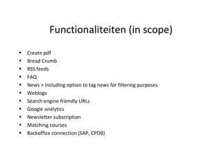 Functionaliteiten (in scope) Create pdf Bread Crumb RSS feeds FAQ News > including option to tag news for filtering purposes Weblogs Search engine friendly URLs Google analytics  Newsletter subscription  Matching courses  Backoffice connection (SAP, CPDB) 