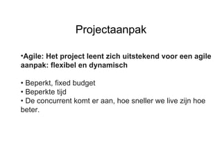 Agile: Het project leent zich uitstekend voor een agile aanpak: flexibel en dynamisch •  Beperkt, fixed budget •  Beperkte tijd •  De concurrent komt er aan, hoe sneller we live zijn hoe beter. Projectaanpak 
