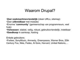 Zeer zoekmachinevriendelijk  (clean URLs, sitemap) Zeer  uitbreidbaar  met modules  Enorme “ community ” (gemeenschap van programmeurs, veel hulp) Volwassen : stabiel, veilig, robust, gebruiksvriendelijk, instelbaar Goedkoop  in aankoop, hosting Enkele gebruikers:  Forbes, SonyMusic, Amnesty, Greenpeace, Warner Bros, 20th Century Fox, Nike, Fedex, Al Gore, Harvard, United Nations,… Waarom Drupal? 