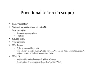 Functionaliteiten (in scope) Clear navigation Support for various font sizes ( A A A) Search engine Keyword autocomplete Filtering Course top 5 Testimonials Webforms Order course guide, contact Subscription form (including ‘optie nemen’, ‘meerdere deelnemers toevoegen’, setting cookies in order to remember data) Web 2.0 Multimedia: Audio (podcasts), Video, Webinar Social network connections (LinkedIn, Twitter, Wiki) 