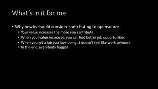 What’s in it for me 
• Why newbs should consider contributing to opensource 
• Your value increases the more you contribute 
• When your value increases, you can find better job opportunities 
• When you get a job you love doing, it doesn’t feel like work anymore 
• In the end, everybody happy! 
 