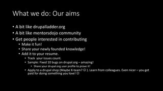 What we do: Our aims 
• A bit like drupalladder.org 
• A bit like mentorsdojo community 
• Get people interested in contributing 
• Make it fun! 
• Share your newly founded knowledge! 
• Add it to your resume. 
• Track your issues count. 
• Sample: Fixed 10 bugs on drupal.org – amazing! 
• Share your drupal.org user profile to prove it! 
• Apply to a drupal shop (Maybe X-team?  ). Learn from colleagues. Even nicer – you get 
paid for doing something you love!  
 