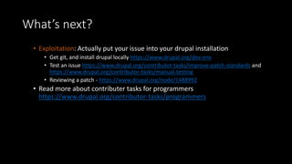 What’s next? 
• Exploitation: Actually put your issue into your drupal installation 
• Get git, and install drupal locally https://www.drupal.org/dev-env 
• Test an issue https://www.drupal.org/contributor-tasks/improve-patch-standards and 
https://www.drupal.org/contributor-tasks/manual-testing 
• Reviewing a patch - https://www.drupal.org/node/1488992 
• Read more about contributer tasks for programmers 
https://www.drupal.org/contributor-tasks/programmers 
 