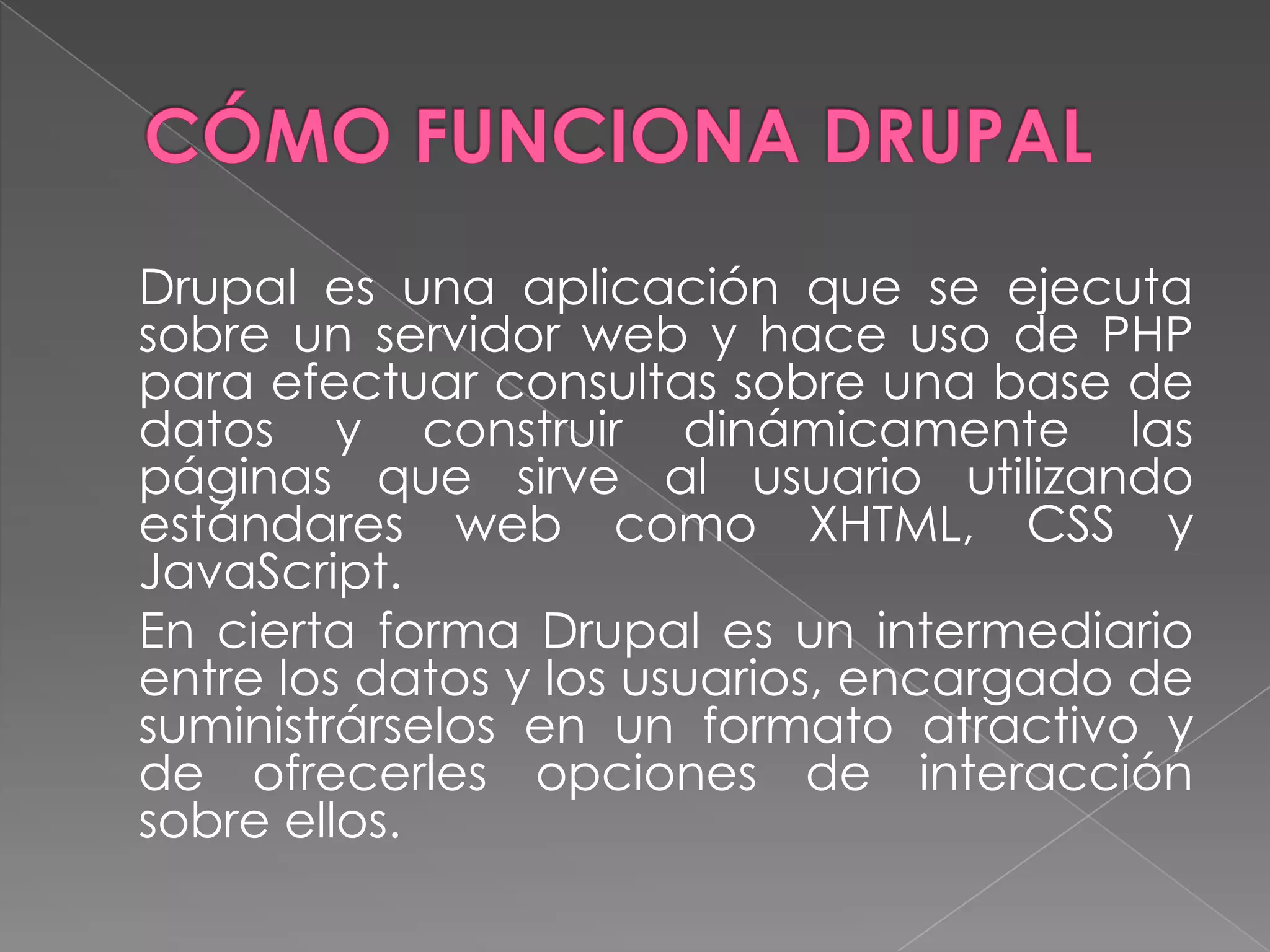 CÓMO FUNCIONA DRUPAL	Drupal es una aplicación que se ejecuta sobre un servidor web y hace uso de PHP para efectuar consultas sobre una base de datos y construir dinámicamente las páginas que sirve al usuario utilizando estándares web como XHTML, CSS y JavaScript.	En cierta forma Drupal es un intermediario entre los datos y los usuarios, encargado de suministrárselos en un formato atractivo y de ofrecerles opciones de interacción sobre ellos.