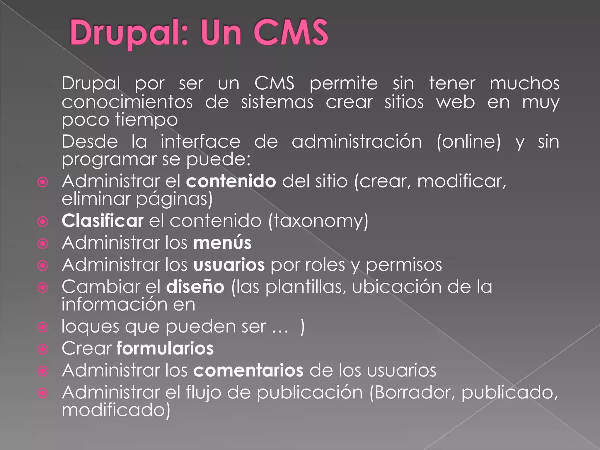 Drupal: Un CMSDrupal por ser un CMS permite sin tener muchos conocimientos de sistemas crear sitios web en muy poco tiempo	Desde la interface de administración (online) y sin programar se puede:Administrar el contenido del sitio (crear, modificar, eliminar páginas)Clasificar el contenido (taxonomy)Administrar los menúsAdministrar los usuarios por roles y permisosCambiar el diseño (las plantillas, ubicación de la información en loques que pueden ser …  )Crear formulariosAdministrar los comentarios de los usuariosAdministrar el flujo de publicación (Borrador, publicado, modificado)