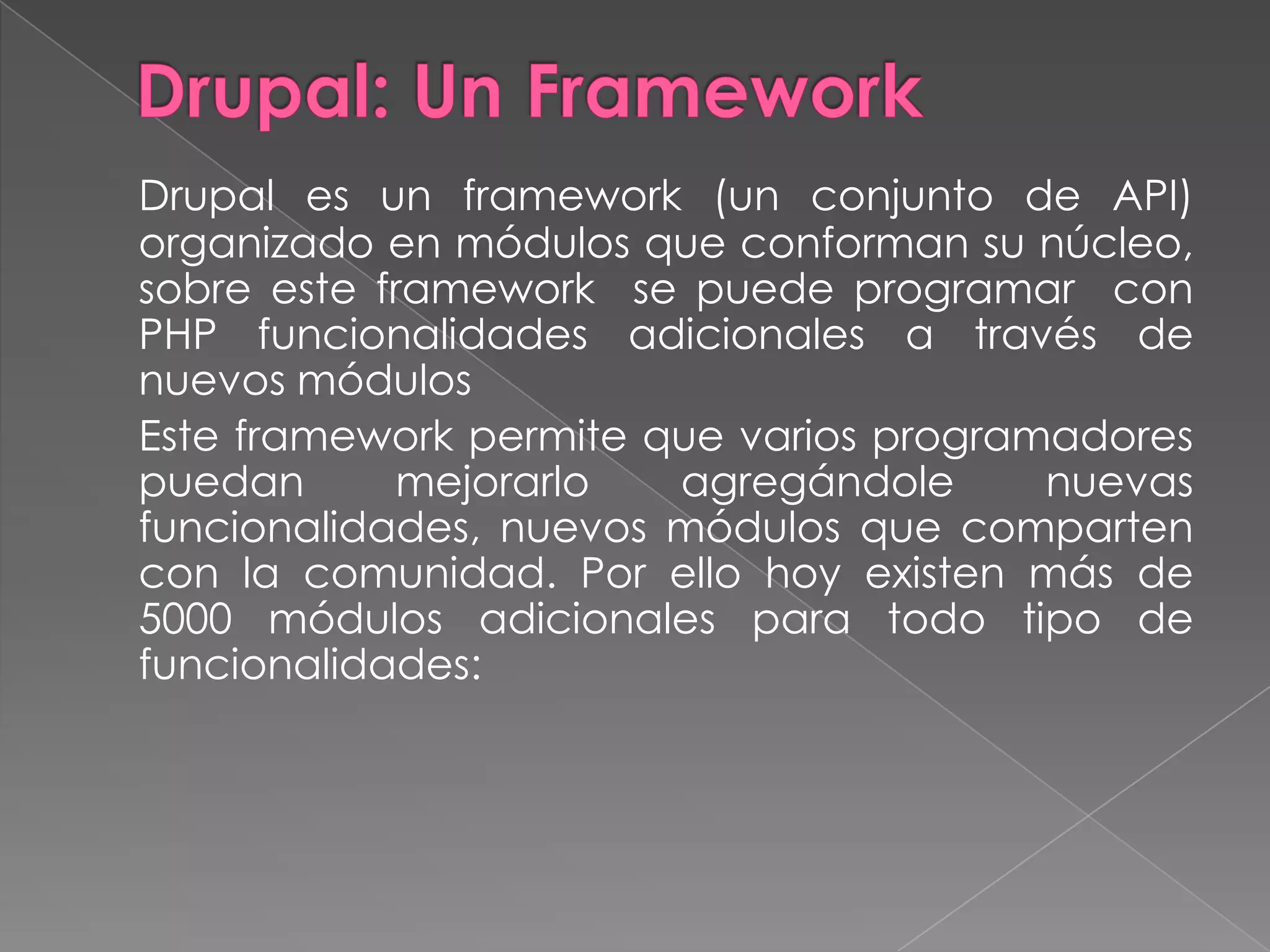 Drupal: Un FrameworkDrupal es un framework (un conjunto de API) organizado en módulos que conforman su núcleo, sobre este framework  se puede programar  con PHP funcionalidades adicionales a través de nuevos módulos	Este framework permite que varios programadores puedan mejorarlo agregándole nuevas funcionalidades, nuevos módulos que comparten con la comunidad. Por ello hoy existen más de 5000 módulos adicionales para todo tipo de funcionalidades: