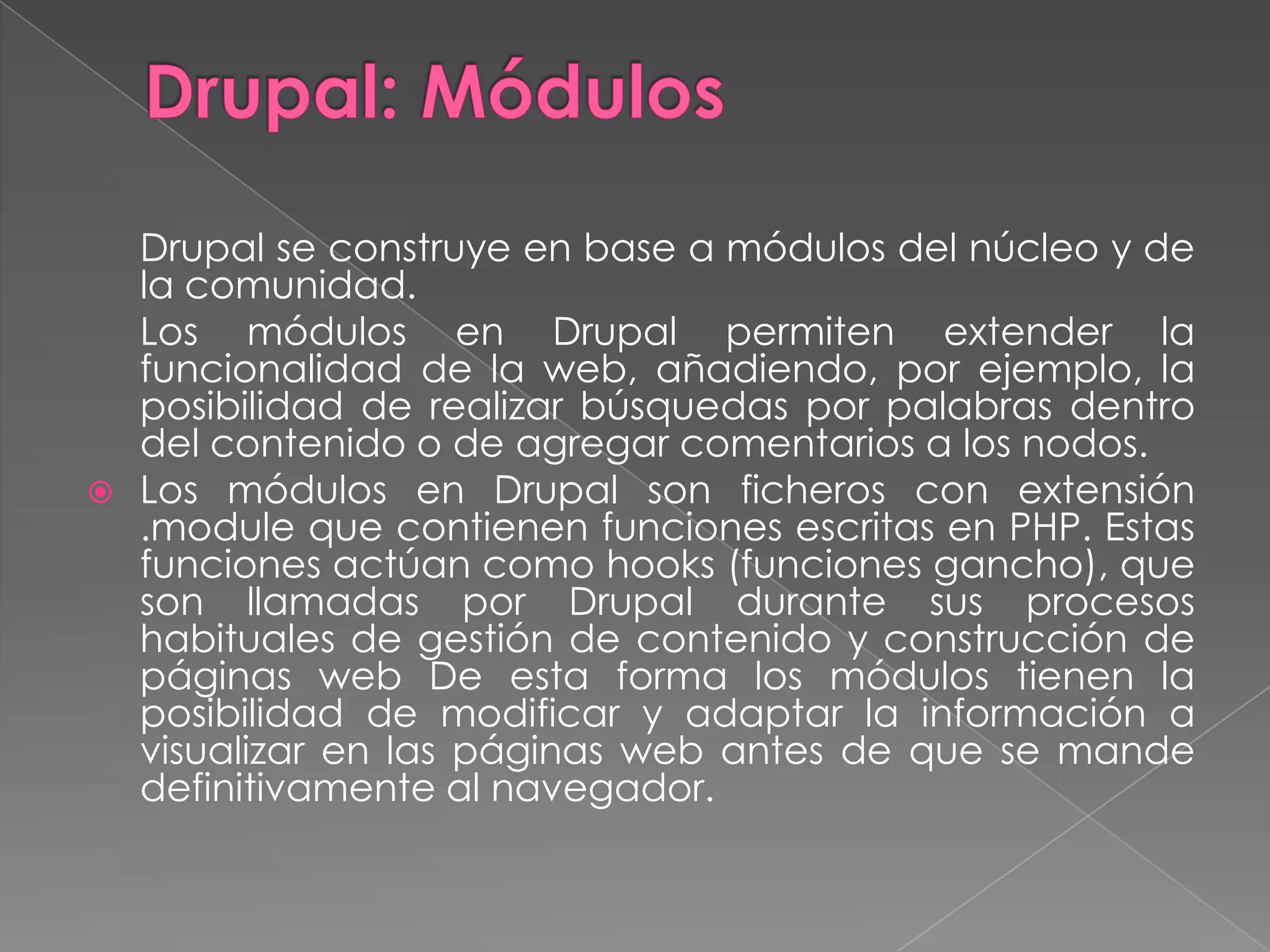 Drupal: MódulosDrupal se construye en base a módulos del núcleo y de la comunidad.	Los módulos en Drupal permiten extender la funcionalidad de la web, añadiendo, por ejemplo, la posibilidad de realizar búsquedas por palabras dentro del contenido o de agregar comentarios a los nodos.Los módulos en Drupal son ficheros con extensión .module que contienen funciones escritas en PHP. Estas funciones actúan como hooks (funciones gancho), que son llamadas por Drupal durante sus procesos habituales de gestión de contenido y construcción de páginas web De esta forma los módulos tienen la posibilidad de modificar y adaptar la información a visualizar en las páginas web antes de que se mande definitivamente al navegador.