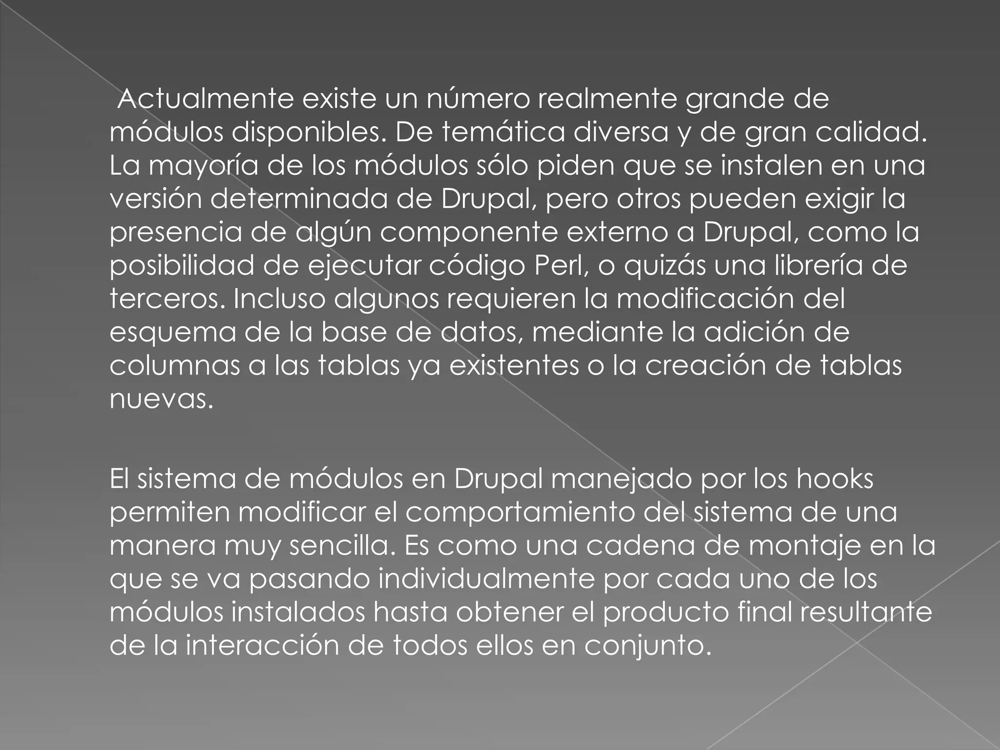  Actualmente existe un número realmente grande de módulos disponibles. De temática diversa y de gran calidad. La mayoría de los módulos sólo piden que se instalen en una versión determinada de Drupal, pero otros pueden exigir la presencia de algún componente externo a Drupal, como la posibilidad de ejecutar código Perl, o quizás una librería de terceros. Incluso algunos requieren la modificación del esquema de la base de datos, mediante la adición de columnas a las tablas ya existentes o la creación de tablas nuevas.El sistema de módulos en Drupal manejado por los hooks permiten modificar el comportamiento del sistema de una manera muy sencilla. Es como una cadena de montaje en la que se va pasando individualmente por cada uno de los módulos instalados hasta obtener el producto final resultante de la interacción de todos ellos en conjunto.