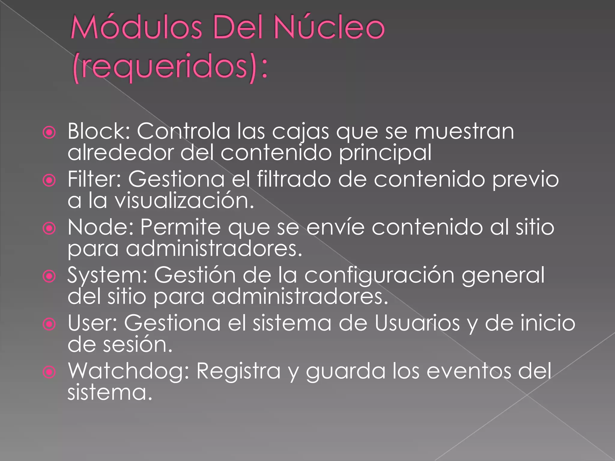 Módulos Del Núcleo (requeridos):Block: Controla las cajas que se muestran alrededor del contenido principalFilter: Gestiona el filtrado de contenido previo a la visualización.Node: Permite que se envíe contenido al sitio para administradores.System: Gestión de la configuración general del sitio para administradores.User: Gestiona el sistema de Usuarios y de inicio de sesión.Watchdog: Registra y guarda los eventos del sistema.