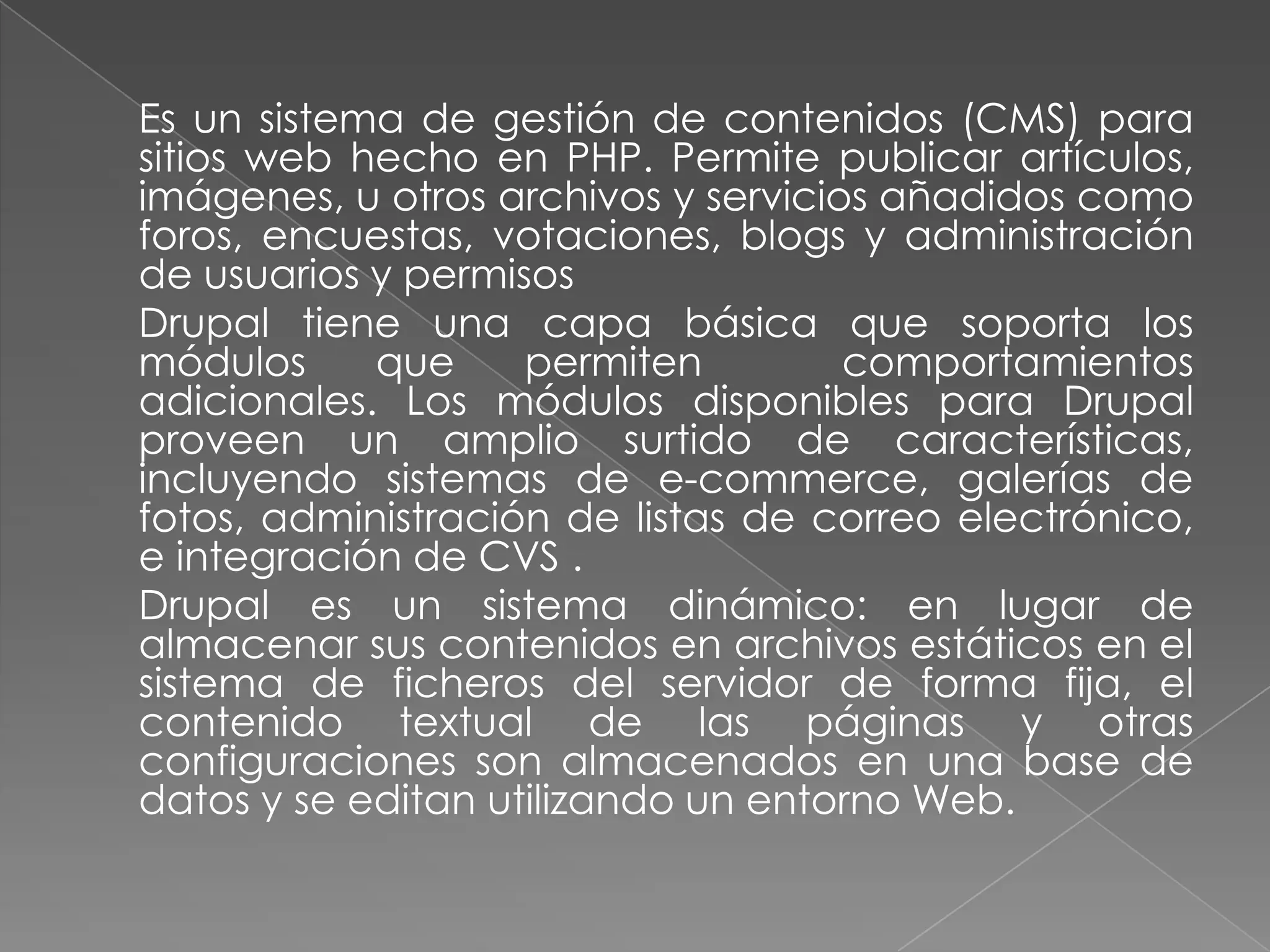 	Es un sistema de gestión de contenidos (CMS) para sitios web hecho en PHP. Permite publicar artículos, imágenes, u otros archivos y servicios añadidos como foros, encuestas, votaciones, blogs y administración de usuarios y permisos	Drupal tiene una capa básica que soporta los módulos que permiten  comportamientos adicionales. Los módulos disponibles para Drupal proveen un amplio surtido de características, incluyendo sistemas de e-commerce, galerías de fotos, administración de listas de correo electrónico, e integración de CVS . 	Drupal es un sistema dinámico: en lugar de almacenar sus contenidos en archivos estáticos en el sistema de ficheros del servidor de forma fija, el contenido textual de las páginas y otras configuraciones son almacenados en una base de datos y se editan utilizando un entorno Web.