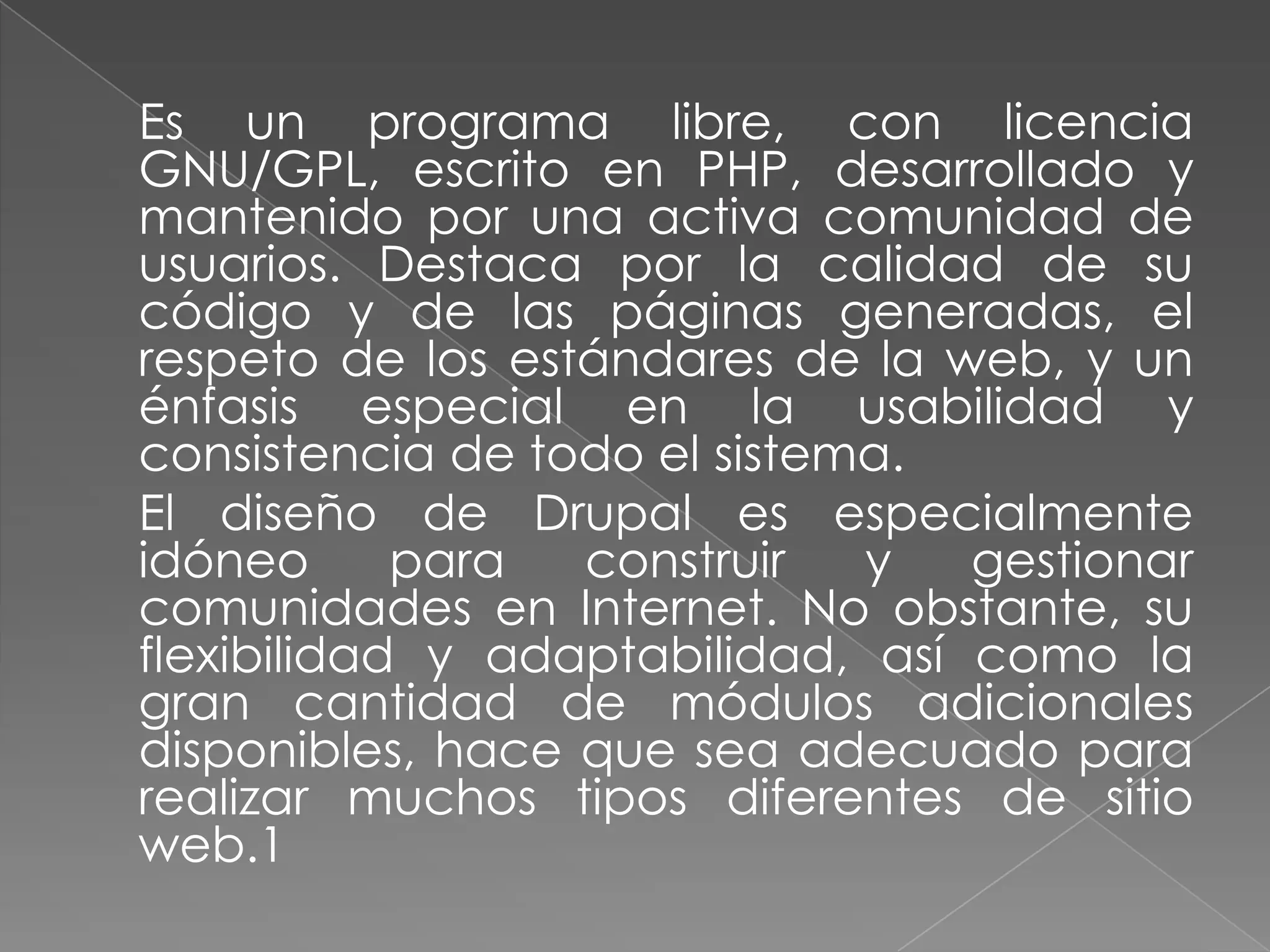 	Es un programa libre, con licencia GNU/GPL, escrito en PHP, desarrollado y mantenido por una activa comunidad de usuarios. Destaca por la calidad de su código y de las páginas generadas, el respeto de los estándares de la web, y un énfasis especial en la usabilidad y consistencia de todo el sistema.	El diseño de Drupal es especialmente idóneo para construir y gestionar comunidades en Internet. No obstante, su flexibilidad y adaptabilidad, así como la gran cantidad de módulos adicionales disponibles, hace que sea adecuado para realizar muchos tipos diferentes de sitio web.1