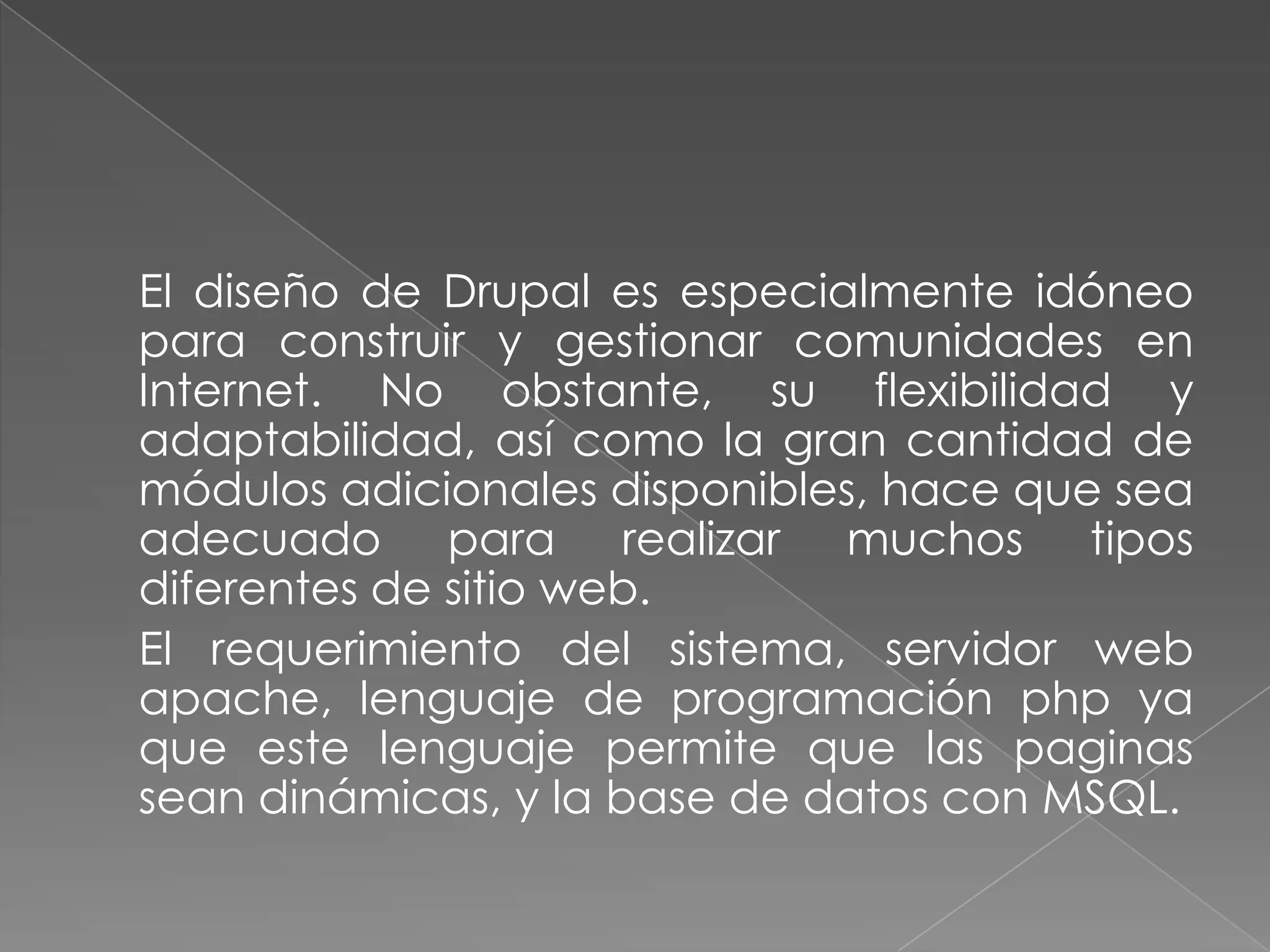 	El diseño de Drupal es especialmente idóneo para construir y gestionar comunidades en Internet. No obstante, su flexibilidad y adaptabilidad, así como la gran cantidad de módulos adicionales disponibles, hace que sea adecuado para realizar muchos tipos diferentes de sitio web.	El requerimiento del sistema, servidor web apache, lenguaje de programación php ya que este lenguaje permite que las paginas sean dinámicas, y la base de datos con MSQL.