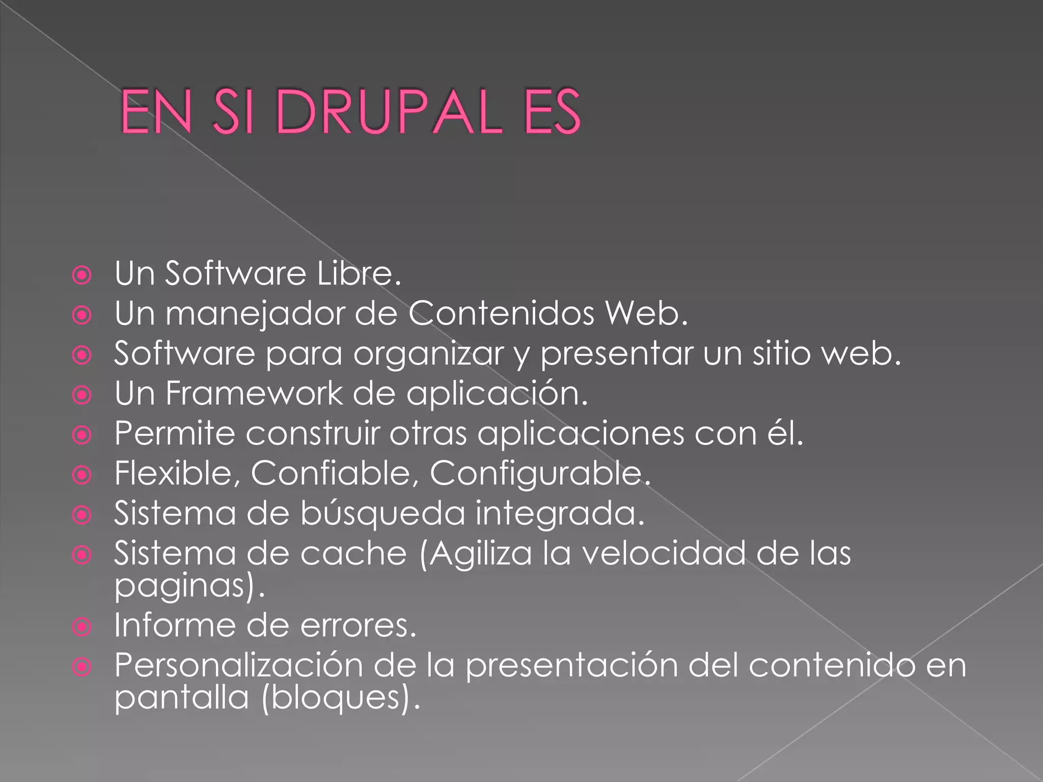 EN SI DRUPAL ESUn Software Libre.Un manejador de Contenidos Web.Software para organizar y presentar un sitio web. Un Framework de aplicación.Permite construir otras aplicaciones con él.Flexible, Confiable, Configurable.Sistema de búsqueda integrada.Sistema de cache (Agiliza la velocidad de las paginas).Informe de errores.Personalización de la presentación del contenido en pantalla (bloques).