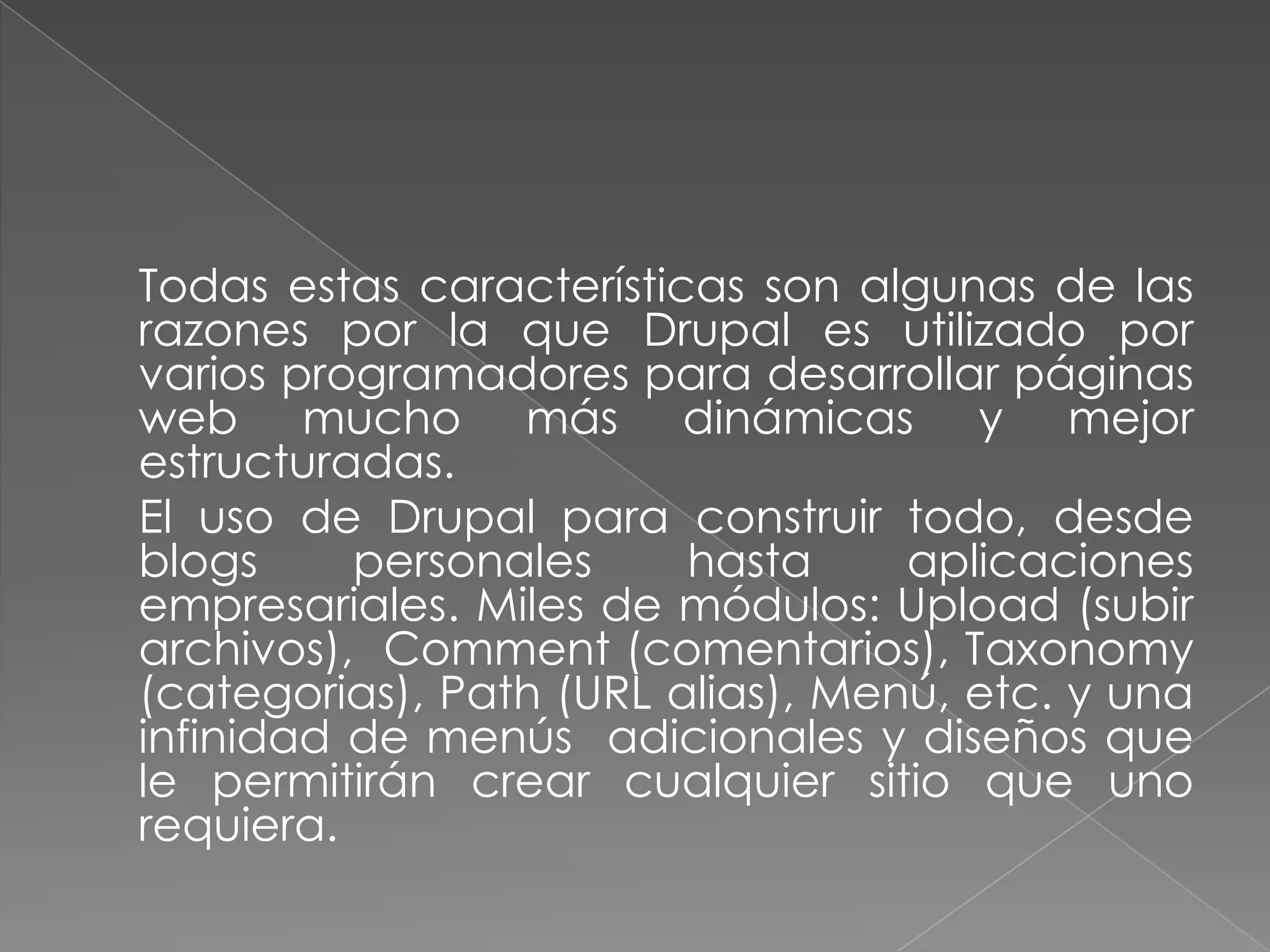 	Todas estas características son algunas de las razones por la que Drupal es utilizado por varios programadores para desarrollar páginas web mucho más dinámicas y mejor estructuradas.	El uso de Drupal para construir todo, desde blogs personales hasta aplicaciones empresariales. Miles de módulos: Upload (subir archivos),  Comment (comentarios), Taxonomy (categorias), Path (URL alias), Menú, etc. y una infinidad de menús  adicionales y diseños que le permitirán crear cualquier sitio que uno requiera.