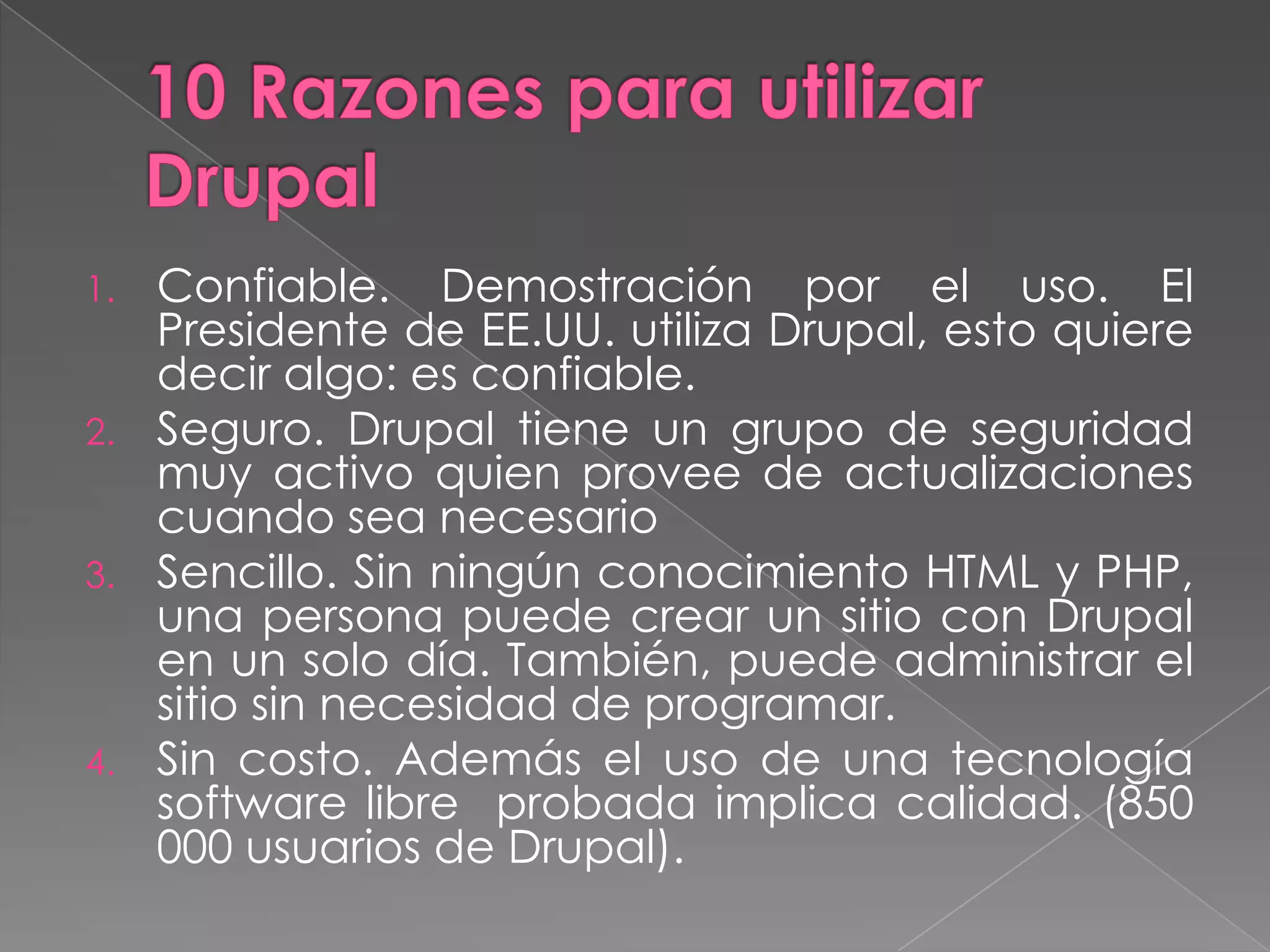 10 Razones para utilizar DrupalConfiable. Demostración por el uso. El Presidente de EE.UU. utiliza Drupal, esto quiere decir algo: es confiable.Seguro. Drupal tiene un grupo de seguridad muy activo quien provee de actualizaciones cuando sea necesarioSencillo. Sin ningún conocimiento HTML y PHP, una persona puede crear un sitio con Drupal en un solo día. También, puede administrar el sitio sin necesidad de programar. Sin costo. Además el uso de una tecnología software libre  probada implica calidad. (850 000 usuarios de Drupal). 