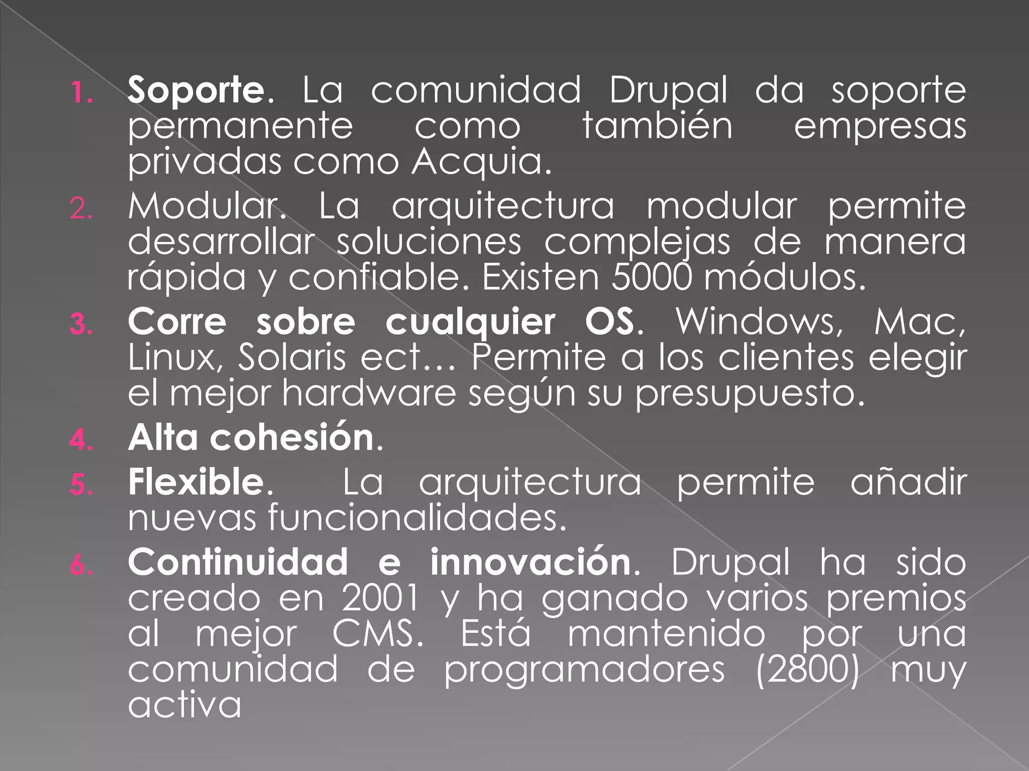 Soporte. La comunidad Drupal da soporte permanente como también empresas privadas como Acquia.Modular. La arquitectura modular permite desarrollar soluciones complejas de manera rápida y confiable. Existen 5000 módulos.Corre sobre cualquier OS. Windows, Mac, Linux, Solarisect… Permite a los clientes elegir el mejor hardware según su presupuesto.Alta cohesión.  Flexible.  La arquitectura permite añadir nuevas funcionalidades.  Continuidad e innovación. Drupal ha sido creado en 2001 y ha ganado varios premios al mejor CMS. Está mantenido por una comunidad de programadores (2800) muy activa